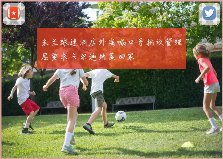 米兰球迷酒店外高喊口号抗议管理层要求卡尔迪纳莱回家