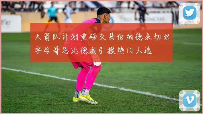 火箭队计划重磅交易伦纳德米切尔字母哥恩比德成引援热门人选