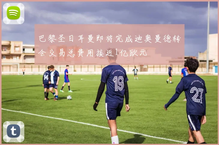 巴黎圣日耳曼即将完成迪奥曼德转会交易总费用接近1亿欧元