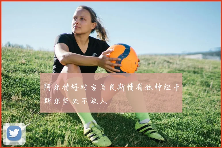 阿尔特塔对吉马良斯情有独钟纽卡斯尔坚决不放人