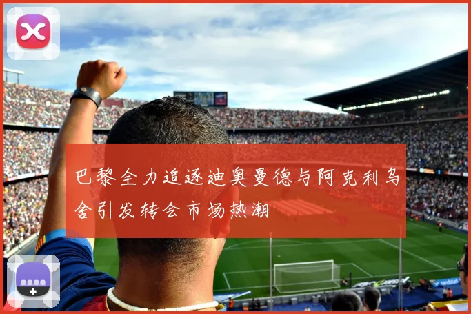 巴黎全力追逐迪奥曼德与阿克利乌舍引发转会市场热潮