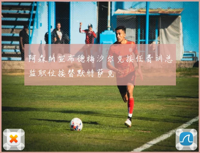 阿森纳宣布德梅沙尔克接任青训总监职位接替默特萨克