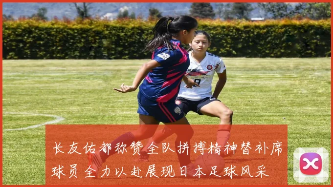 长友佑都称赞全队拼搏精神替补席球员全力以赴展现日本足球风采