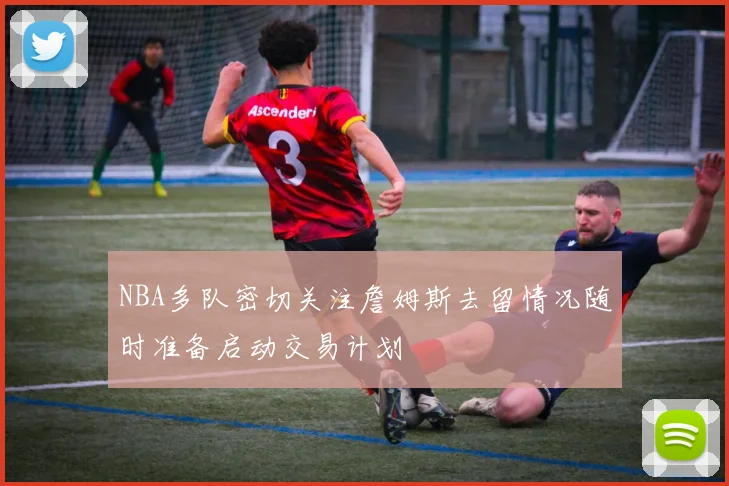 NBA多队密切关注詹姆斯去留情况随时准备启动交易计划