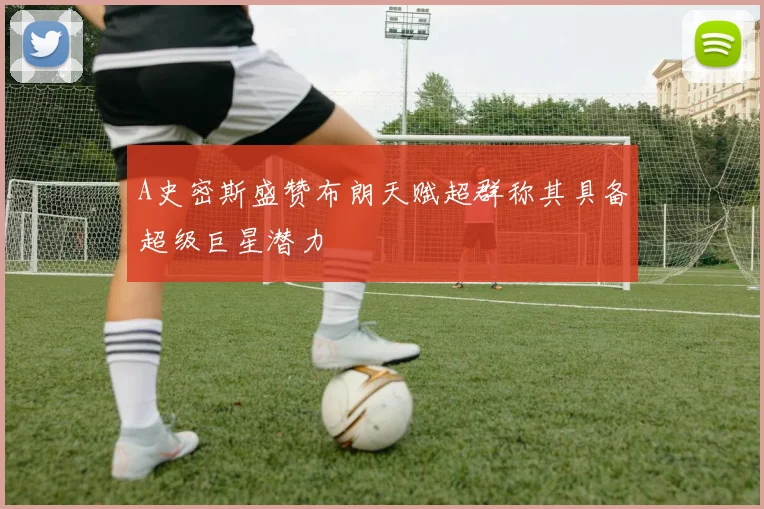 A史密斯盛赞布朗天赋超群称其具备超级巨星潜力