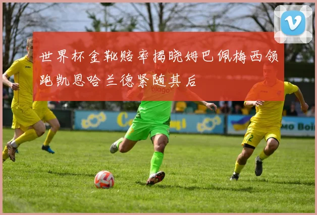 世界杯金靴赔率揭晓姆巴佩梅西领跑凯恩哈兰德紧随其后