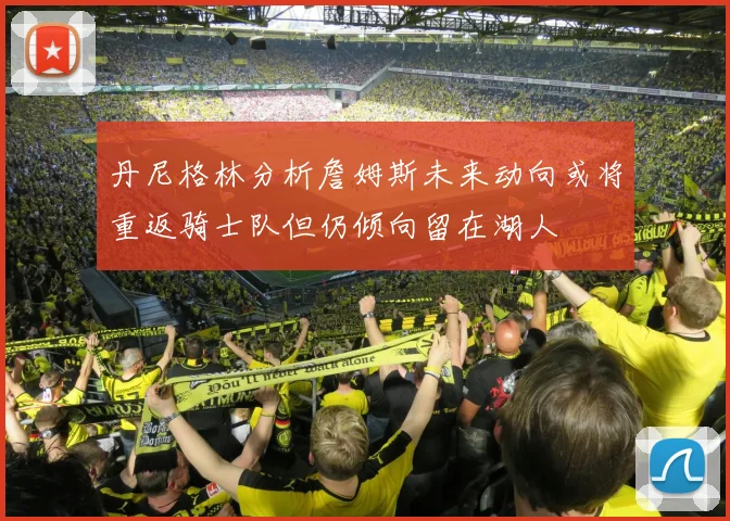 丹尼格林分析詹姆斯未来动向或将重返骑士队但仍倾向留在湖人