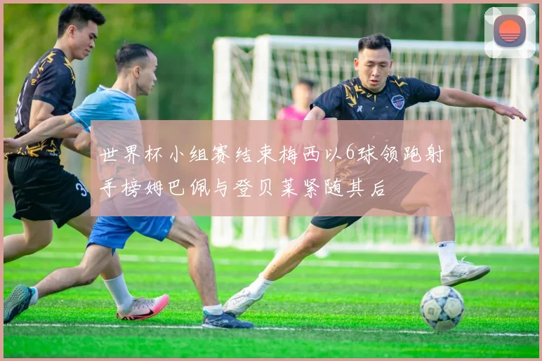 世界杯小组赛结束梅西以6球领跑射手榜姆巴佩与登贝莱紧随其后