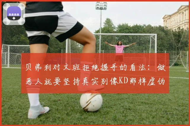 贝弗利对文班拒绝握手的看法：做恶人就要坚持真实别像KD那样虚伪