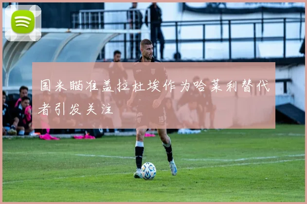 国米瞄准盖拉杜埃作为哈莱利替代者引发关注