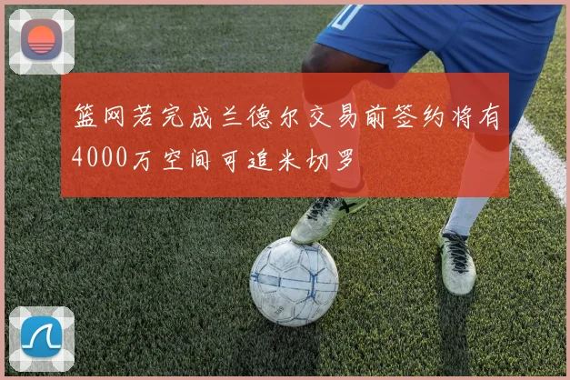 篮网若完成兰德尔交易前签约将有4000万空间可追米切罗