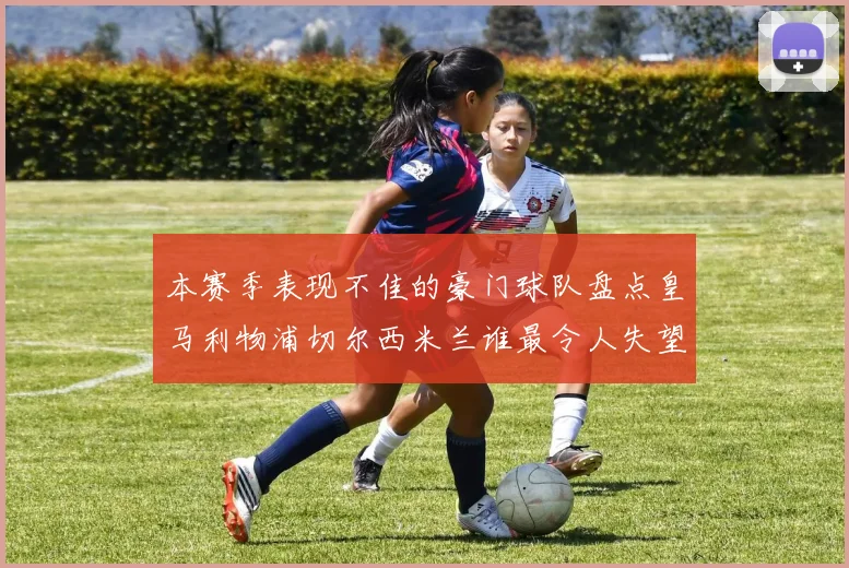本赛季表现不佳的豪门球队盘点皇马利物浦切尔西米兰谁最令人失望