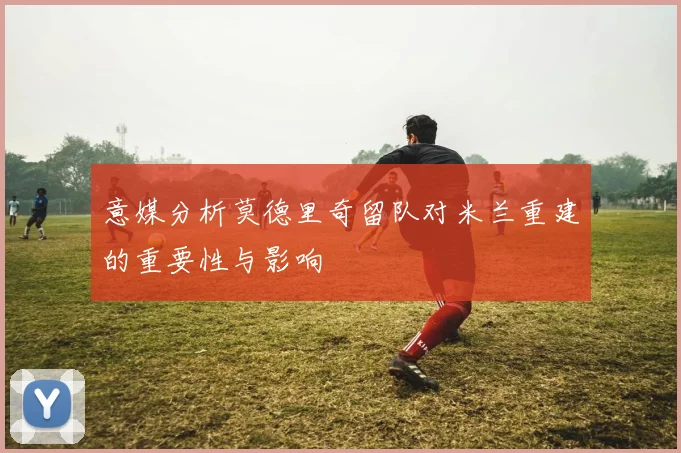 意媒分析莫德里奇留队对米兰重建的重要性与影响