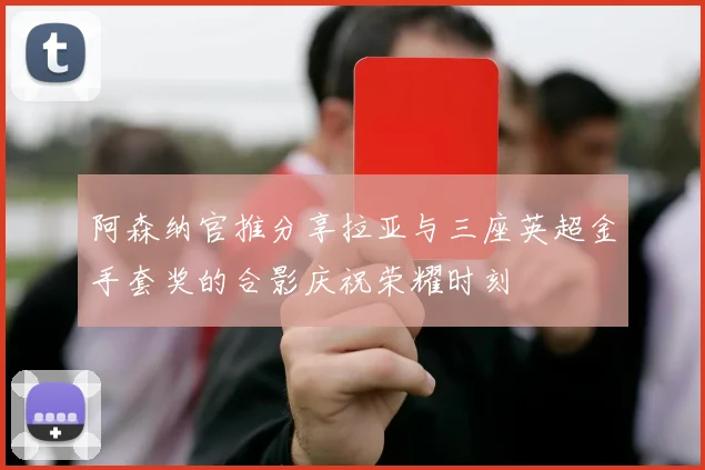 阿森纳官推分享拉亚与三座英超金手套奖的合影庆祝荣耀时刻
