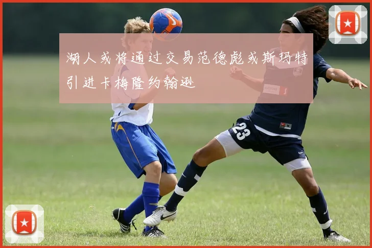 湖人或将通过交易范德彪或斯玛特引进卡梅隆约翰逊