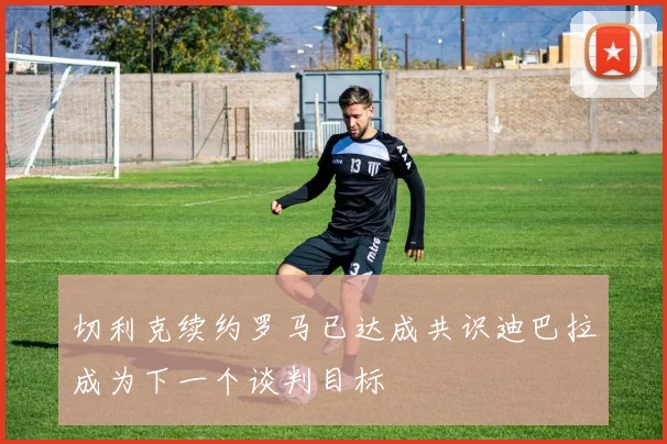 切利克续约罗马已达成共识迪巴拉成为下一个谈判目标