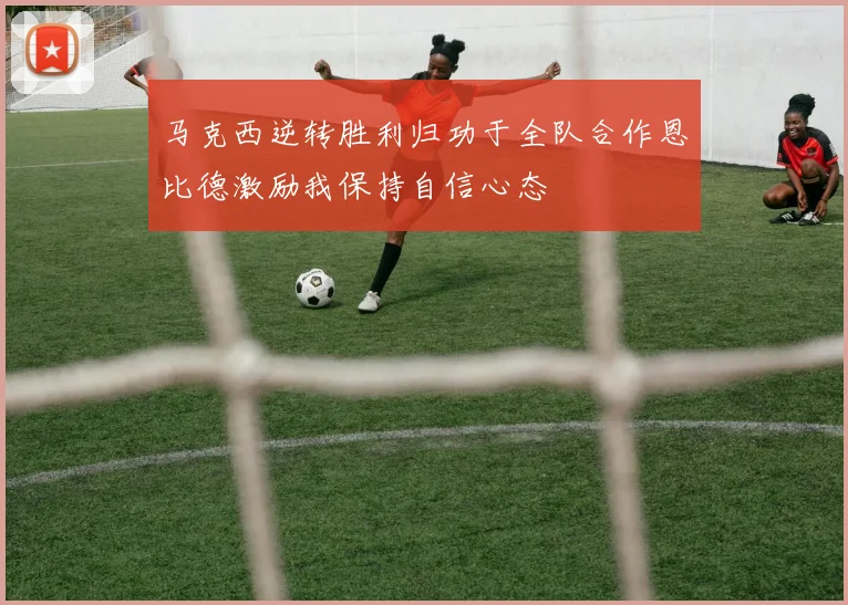 马克西逆转胜利归功于全队合作恩比德激励我保持自信心态