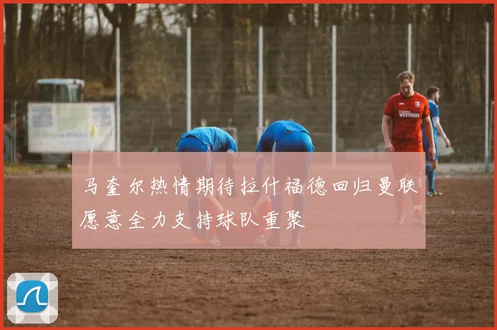 马奎尔热情期待拉什福德回归曼联愿意全力支持球队重聚